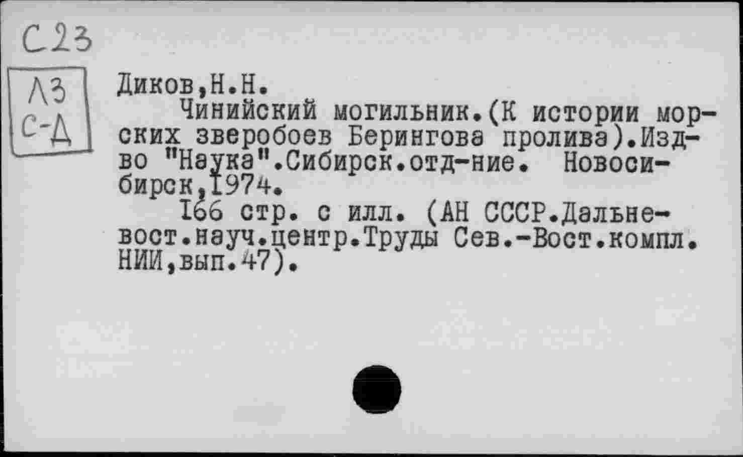 ﻿С23
Л?) С-Д
Диков,Н.Н.
Чинийский могильник.(К истории морских зверобоев Берингова пролива).Изд-во "Наука”.Сибирок.отд-ние. Новосибирск, 1974.
166 стр. с илл. (АН СССР.Дальневост, науч, центр.Труды Сев.-Вост.компл. НИИ,вып.47).